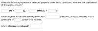 When the following equation is balanced properly under basic conditions, what are the coefficients
of the species shown?
Pb +
HPbO₂ +
I-
(reactant, product, neither) with a
Water appears in the balanced equation as a
coefficient of
(Enter 0 for neither.)
Which element is reduced?