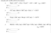 Calculate AG and K at 25°C for the reactions.
a.
b.
C.
d.
εº
7H₂O + 2 Cr³+ + 3 Cl₂ ⇒ Cr₂O7²- + 6 Cl¯ + 14H+
cell
KJ
2+
Cu²+ (aq) + Mn(s) ⇒ Mn²+ (aq) + Cu(s) €° = 1.52 V
KJ
= 0.27 V
Cl₂ (g) + 2 Br(aq) ⇒ Br₂ (g) + 2Cl¯ (aq) &°
AG =
KJ
K =
3H₂O(1) + 5104¯¯(aq) + 2 Mn²+ (aq) ⇒ 51O3¯(aq) + 2 MnO4¯¯ (aq) + 6H+ (aq
& cell
= 0.09 V
KJ
AGⓇ =
K =
AGⓇ =
K =
AG =
K =
= 0.03 V