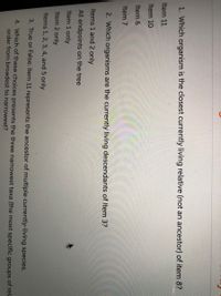 1. Which organism is the closest currently living relative (not an ancestor) of item 8?
Item 11
Item 10
Ca
Item 6
Item 7
2. Which organisms are the currently living descendants of Item 3?
Items 1 and 2 only
All endpoints on the tree
Item 1 only
Item 2 only
Items 1, 2, 3, 4, and 5 only
3. True or False: item 11 represents the ancestor of multiple currently-living species.
4. Which of these choices presents the three narrowest taxa (the most specific groups of rela
order from broadest to narrowest?

