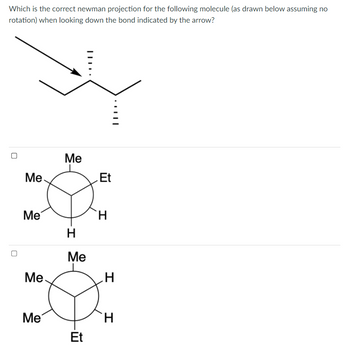 Which is the correct newman projection for the following molecule (as drawn below assuming no
rotation) when looking down the bond indicated by the arrow?
U
Me
Me
Me
Me
Me
H
Me
Et
Et
H
||.
H
H