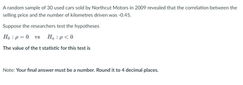 A random sample of 30 used cars sold by Northcut Motors in 2009 revealed that the correlation between the
selling price and the number of kilometres driven was -0.45.
Suppose the researchers test the hypotheses
Ho: p = 0 VS Ha: p<0
The value of the t statistic for this test is
Note: Your final answer must be a number. Round it to 4 decimal places.