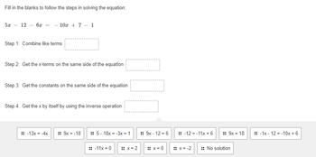 Fill in the blanks to follow the steps in solving the equation:
5x - 12 - 6x = -10x + 7- 1
Step 1: Combine like terms
Step 2: Get the x-terms on the same side of the equation
Step 3: Get the constants on the same side of the equation
Step 4: Get the x by itself by using the inverse operation
:: -13x = -4x :: 9x = -18
:: 5-18x = -3x = 1
:: -11x=0 :: x=2
:: 9x - 12 = 6
:: x=0
:: -12 = -11x + 6
:: x = -2
:: 9x = 18
:: No solution
-1x-12-10x + 6