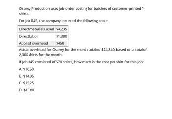 Osprey Production uses job-order costing for batches of customer-printed T-
shirts.
For job R45, the company incurred the following costs:
Direct materials used $4,235
Direct labor
Applied overhead
$1,300
$450
Actual overhead for Osprey for the month totaled $24,840, based on a total of
2,300 shirts for the month.
If Job R45 consisted of 570 shirts, how much is the cost per shirt for this job?
A. $10.50
B. $14.95
C. $15.25
D. $10.80