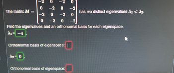 -2
0 -2 0
0
-2
0 -2
-2 0 -2 0
0 -2 0 -2
Find the eigenvalues and an orthonormal basis for each eigenspace.
A₁ = -4
The matrix M=
Orthonormal basis of eigenspace: |
A2 = 0
Orthonormal basis of eigenspace:
has two distinct eigenvalues A₁ < Az