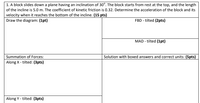 1. A block slides down a plane having an inclination of 30°. The block starts from rest at the top, and the length
of the incline is 5.0 m. The coefficient of kinetic friction is 0.32. Determine the acceleration of the block and its
velocity when it reaches the bottom of the incline. (15 pts)
Draw the diagram: (1pt)
FBD - tilted (2pts)
MAD - tilted (1pt)
Summation of Forces:
Along X - tilted: (3pts)
Solution with boxed answers and correct units: (5pts)
Along Y - tilted: (3pts)
