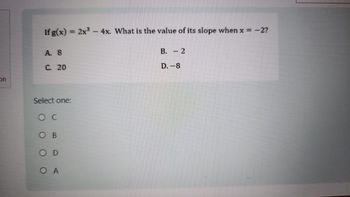 on
If g(x)=2x3-4x. What is the value of its slope when x = -2?
A. 8
C. 20
B. 2
D.-8
Select one:
O C
OB
OD
O A