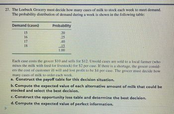 27. The Loebuck Grocery must decide how many cases of milk to stock each week to meet demand.
The probability distribution of demand during a week is shown in the following table:
Demand (cases)
5618
17
Probability
.20
25
40
.15
1.00
Each case costs the grocer $10 and sells for $12. Unsold cases are sold to a local farmer (who
mixes the milk with feed for livestock) for $2 per case. If there is a shortage, the grocer consid-
ers the cost of customer ill will and lost profit to be $4 per case. The grocer must decide how
many cases of milk to order each week.
a. Construct the payoff table for this decision situation.
b. Compute the expected value of each alternative amount of milk that could be
stocked and select the best decision.
c. Construct the opportunity loss table and determine the best decision.
d. Compute the expected value of perfect information.