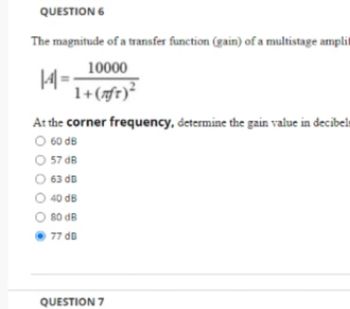 QUESTION 6
The magnitude of a transfer function (gain) of a multistage amplit
10000
1+ (nft) ²
14-
At the corner frequency, determine the gain value in decibels
O 60 dB
57 dB
63 dB
O 40 dB
80 dB
77 dB
QUESTION 7