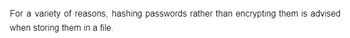 For a variety of reasons, hashing passwords rather than encrypting them is advised
when storing them in a file.