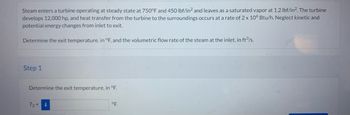 Steam enters a turbine operating at steady state at 750°F and 450 lbf/in² and leaves as a saturated vapor at 1.2 lbf/in². The turbine
develops 12,000 hp, and heat transfer from the turbine to the surroundings occurs at a rate of 2 x 106 Btu/h. Neglect kinetic and
potential energy changes from inlet to exit.
Determine the exit temperature, in °F, and the volumetric flow rate of the steam at the inlet, in ft³/s.
Step 1
Determine the exit temperature, in °F.
T₂ = 1
°F.