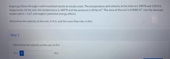 Argon gas flows through a well-insulated nozzle at steady state. The temperature and velocity at the inlet are 590°R and 150 ft/s,
respectively. At the exit, the temperature is 480°R and the pressure is 40 lb/in². The area of the exit is 0.0085 ft². Use the ideal gas
model with k = 1.67, and neglect potential energy effects.
Determine the velocity at the exit, in ft/s, and the mass flow rate, in lb/s.
Step 1
Determine the velocity at the exit, in ft/s.
V₂ =
i
ft/s