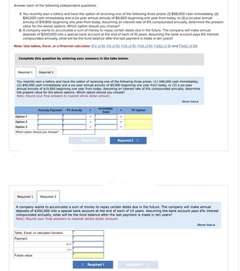 Answer each of the following independent questions.
1. You recently won a lottery and have the option of receiving one of the following three prizes: (1) $98,000 cash immediately, (2)
$40,000 cash immediately and a six-year annual annuity of $9,900 beginning one year from today, or (3) a six-year annual
annuity of $19,800 beginning one year from today. Assuming an interest rate of 6% compounded annually, determine the present
value for the above options. Which option should you choose?
2. A company wants to accumulate a sum of money to repay certain debts due in the future. The company will make annual
deposits of $200,000 into a special bank account at the end of each of 10 years. Assuming the bank account pays 6% interest
compounded annually, what will be the fund balance after the last payment is made in ten years?
Note: Use tables, Excel, or a financial calculator. (FV of $1, PV of $1, FVA of $1, PVA of $1, FVAD of $1 and PVAD of $1)
Complete this question by entering your answers in the tabs below.
Required 1 Required 2
You recently won a lottery and have the option of receiving one of the following three prizes: (1) $98,000 cash immediately,
(2) $40,000 cash immediately and a six-year annual annuity of $9,900 beginning one year from today, or (3) a six-year
annual annuity of $19,800 beginning one year from today. Assuming an interest rate of 6% compounded annually, determine
the present value for the above options. Which option should you choose?
Note: Round your final answers to nearest whole dollar amount.
Annuity Payment PV Annuity +
Option 1
Option 2
Option 3
Which option should you choose?
Required 1 Required 2
Table, Excel, or calculator function:
Payment:
Future value:
+
n =
+
< Required 1
Immediate
Cash
=
< Required 1
=
=
A company wants to accumulate a sum of money to repay certain debts due in the future. The company will make annual
deposits of $200,000 into a special bank account at the end of each of 10 years. Assuming the bank account pays 6% interest
compounded annually, what will be the fund balance after the last payment is made in ten years?
Note: Round your final answers to nearest whole dollar amount.
PV Option
Required 2 >
Show less
Required 2 >
Show less A