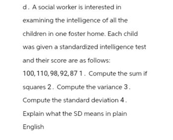 d. A social worker is interested in
examining the intelligence of all the
children in one foster home. Each child
was given a standardized intelligence test
and their score are as follows:
100, 110, 98, 92,87 1. Compute the sum if
squares 2. Compute the variance 3.
Compute the standard deviation 4.
Explain what the SD means in plain
English