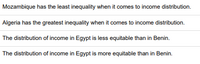 Mozambique has the least inequality when it comes to income distribution.
Algeria has the greatest inequality when it comes to income distribution.
The distribution of income in Egypt is less equitable than in Benin.
The distribution of income in Egypt is more equitable than in Benin.
