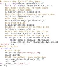 #create a duplicate of the image
for y in range (image.getHeight()-1):
for x in range (1, image.getWidth () -1):
#Row major traversal of each pixel
#display in the image
oldPixel=image.getPixel(x,y)
#Get the pixel present at current place
leftPixel=image.getPixel(x-1,y)
#Get left pixel.
bottomPixel=image.getPixel (x, y+1)
#Get bottom pixel
oldLum-average (oldPixel)
#calcule luminance of current pixel
leftLum-average (leftPixel)
#calculate luminance of left pixel
bottomLum=average (bottomPixel)
#calculate luminance of right pixel
if abs (oldLum-leftLum) >threshold or\
abs (oldLum-bottomLum) >threshold:
new.setPixel (x,y, sharpen (old, degree))
return new
#3main function
def main ():
#Input image
image=Image ("testImage.gif")
image.draw ()
#Call the method, edge detection
out=edge_detection (image, 80,10)
out.draw ()
if
main ()
name
main
":
==
