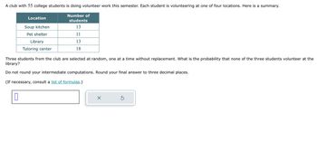 A club with 55 college students is doing volunteer work this semester. Each student is volunteering at one of four locations. Here is a summary.
Number of
students
13
11
13
18
Location
0
Soup kitchen
Pet shelter
Library
Tutoring center
Three students from the club are selected at random, one at a time without replacement. What is the probability that none of the three students volunteer at the
library?
Do not round your intermediate computations. Round your final answer to three decimal places.
(If necessary, consult a list of formulas.)
X
Ś