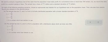 We want to conduct a hypothesis test of the claim that the population mean daily profit of a convenience store is more than 568 dollars. So, we record the daily profit for a random sample of days. The sample has a mean of 571 dollars and a standard deviation of 72 dollars.

For each of the following sampling scenarios, choose an appropriate test statistic for our hypothesis test on the population mean. Then calculate that statistic. Round your answers to two decimal places.

(a) The sample has size 13, and it is from a normally distributed population with a known standard deviation of 76.

- \( z = \) [ ]
- \( t = \) [ ]
- It is unclear which test statistic to use.

(b) The sample has size 12, and it is from a population with a distribution about which we know very little.

- \( z = \) [ ]
- \( t = \) [ ]
- It is unclear which test statistic to use.