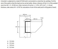 A bracket is subjected to a load of 70 kN and is connected to a stanchion by welding. Find the
size of the weld so that the load can be carried safely. (Given, distance of the C.G. of the welded
area from BC = X = 29.38 mm, Polar moment of inertia, Ip = 5.78 x 106 t mm, t = throat
thickness, take value of K = 0.707 for calculation of size of the weld and Fe 410 grade of steel).
160 mm
70 kN
12b mm
180 mm
250 mm
а. 3.1 mm
b. 4.5 mm
с.
5.8 mm
d. 6.2 mm
