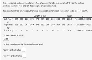 ### Investigation of Foot Length Discrepancy in College Students

#### Introduction

It is considered quite common for individuals to have feet of unequal length. In a study involving 10 healthy college students, the lengths of the right and left feet were measured in millimeters (mm).

#### Objective

Test the claim that, on average, there is a measurable difference between the left and right foot lengths.

#### Data

| Length in mm  | Left Foot (x) | Right Foot (y) | \(d = x - y\) |
|---------------|---------------|----------------|---------------|
|               | 281           | 281            | 0             |
|               | 258           | 257            | 1             |
|               | 266           | 267            | -1            |
|               | 270           | 269            | 1             |
|               | 274           | 273            | 1             |
|               | 254           | 253            | 1             |
|               | 265           | 265            | 0             |
|               | 250           | 250            | 0             |
|               | 266           | 267            | -1            |
|               | 245           | 245            | 0             |

- **Mean of Left Foot:** 262.9 mm
- **Mean of Right Foot:** 262.7 mm
- **Standard Deviation (s) for Left Foot:** 11.1300394328942
- **Standard Deviation (s) for Right Foot:** 11.1758668567587
- **Mean Difference (d):** 0.2 mm
- **Standard Deviation of Differences (s):** 0.788810637746616

#### Statistical Analysis

(a) **Find the Test Statistic**
  
The calculated test statistic is **0.23**.

(b) **Hypothesis Testing at 0.05 Significance Level**

- **Positive Critical Value:** [To be filled by user]
- **Negative Critical Value:** [To be filled by user]

The test aims to determine if the mean difference in foot length is statistically significant. By using a t-test for paired data, the hypothesis can be evaluated against the calculated critical values.