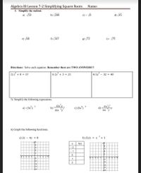 Algebra IB Lesson 7-2 Simplifying Square Roots
1. Simplify the radical.
a) V50
Name:
b) /200
c) - 18
d) /45
e) 48
f) V147
g) 72
i)- 75
Directions: Solve each equation. Remember there are TWO ANSWERS!!!
2) x* + 8 = 57
3) 2x + 3 = 21
4) 5x - 32 = 48
5) Simplify the following expressions.
a) (3x) 3
b)
20x
c) (5x) *
45x5
d)
30x y
6) Graph the following functions.
2
a) 2x – 4y = 8
b) f(x) = x
+ 1
f(x)
- 2
- 1
1
2
