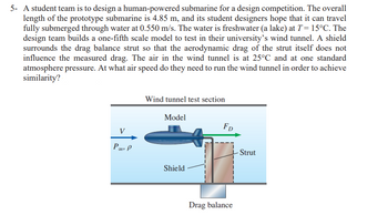 5- A student team is to design a human-powered submarine for a design competition. The overall
length of the prototype submarine is 4.85 m, and its student designers hope that it can travel
fully submerged through water at 0.550 m/s. The water is freshwater (a lake) at T = 15°C. The
design team builds a one-fifth scale model to test in their university's wind tunnel. A shield
surrounds the drag balance strut so that the aerodynamic drag of the strut itself does not
influence the measured drag. The air in the wind tunnel is at 25°C and at one standard
atmosphere pressure. At what air speed do they need to run the wind tunnel in order to achieve
similarity?
V
Po P
Wind tunnel test section
Model
Shield
FD
Drag balance
- Strut