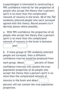 A psychologist is interested in constructing a 99% confidence interval for the proportion of people who accept the theory that a person's spirit is no more than the complicated network of neurons in the brain. 68 of the 702 randomly selected people who were surveyed agreed with this theory. Round answers to 4 decimal places where possible.

a. With 99% confidence, the proportion of all people who accept the theory that a person's spirit is no more than the complicated network of neurons in the brain is between [blank] and [blank].

b. If many groups of 702 randomly selected people are surveyed, then a different confidence interval would be produced from each group. About [blank] percent of these confidence intervals will contain the true population proportion of all people who accept the theory that a person's spirit is no more than the complicated network of neurons in the brain, and about [blank] percent will not contain the true population proportion.