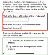 A researcher conducted an Independence test by
using data consisting of 2 categorical variables: Zip
code and Diet. Her data can be organized into a 2 by
2 contingency table. If she found the test statistic
x = 15.62:
What is the degree of freedom of the x statistic?
What is the P-value of the Independence test?
(Round to 3 decimals)
Given the significance level of 0.01, what can she
conclude from the test?
Zip code and diet are independent of one
another.
Zip code and diet are dependent on one
another.
