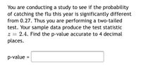 You are conducting a study to see if the probability of catching the flu this year is significantly different from 0.27. Thus you are performing a two-tailed test. Your sample data produce the test statistic \( z = 2.4 \). Find the p-value accurate to 4 decimal places.

p-value = \_\_\_\_\_\_