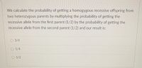 We calculate the probability of getting a homogygous recessive offspring from
two heterozygous parents by multiplying the probability of getting the
recessive allele from the first parent (1/2) by the probability of getting the
recessive allele from the second parent (1/2) and our result is:
O 3/4
O 1/4
O 1/2
