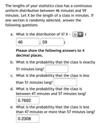 **Uniform Distribution of Statistics Class Lengths**

The class lengths for your statistics course follow a continuous uniform distribution ranging from 46 to 59 minutes. Let \( X \) represent the length of a class in minutes. If a section is randomly selected, answer the following questions:

a. **What is the distribution of \( X \)?**  
\( X \sim U(46, 59) \)

b. **What is the probability that the class is exactly 51 minutes long?**  
- (Answer not provided)

c. **What is the probability that the class is less than 51 minutes long?**  
- (Answer not provided)

d. **What is the probability that the class is between 47 minutes and 57 minutes long?**  
- Probability: 0.7692

e. **What is the probability that the class is less than 47 minutes or more than 57 minutes long?**  
- Probability: 0.2308

Please provide the answers to questions b and c to four decimal places.