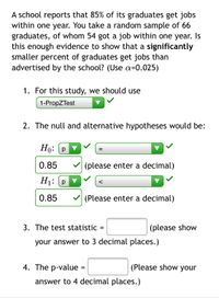 **Hypothesis Testing for Graduate Employment Rates**

A school reports that 85% of its graduates secure jobs within one year. From a random sample of 66 graduates, 54 obtained jobs within this timeframe. We need to determine if there is enough evidence to claim that a significantly smaller percentage of graduates are employed than what the school advertises. We will use a significance level of α = 0.025.

1. **Appropriate Test for the Study:**
   - Use the **1-PropZTest**.

2. **Formulating Hypotheses:**
   - **Null Hypothesis (H₀):** \( p = 0.85 \)
   - **Alternative Hypothesis (H₁):** \( p < 0.85 \)

3. **Calculating the Test Statistic:**
   - The test statistic field requires the result to be displayed to three decimal places.

4. **Determining the p-value:**
   - Enter the p-value displayed to four decimal places.

This setup guides through testing whether the employment claim made by the school holds true according to the sample data using a one-proportion Z-test.