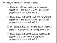 As such, the final conclusion is that...
There is sufficient evidence to warrant
rejection of the claim that the population
proportion is not equal to 0.61.
There is not sufficient evidence to warrant
rejection of the claim that the population
proportion is not equal to 0.61.
The sample data support the claim that the
population proportion is not equal to 0.61.
There is not sufficient sample evidence to
support the claim that the population
proportion is not equal to 0.61.
