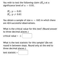 You wish to test the following claim (H) at a
significance level of a = 0.01.
H.:p = 0.61
Ha:p + 0.61
You obtain a sample of sizen = 645 in which there
are 424 successful observations.
What is the critical value for this test? (Round answer
to three decimal places.)
critical value = ±
%3D
What is the test statistic for this sample? (Do not
round in between steps. Round only at the end to
three decimal places.)
test statistic
