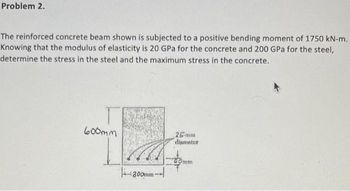 Problem 2.
The reinforced concrete beam shown is subjected to a positive bending moment of 1750 kN-m.
Knowing that the modulus of elasticity is 20 GPa for the concrete and 200 GPa for the steel,
determine the stress in the steel and the maximum stress in the concrete.
600mm
300mm-
26-mm
diameter
40mm