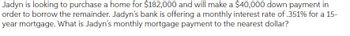 Jadyn is looking to purchase a home for $182,000 and will make a $40,000 down payment in
order to borrow the remainder. Jadyn's bank is offering a monthly interest rate of .351% for a 15-
year mortgage. What is Jadyn's monthly mortgage payment to the nearest dollar?