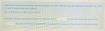 Suppose the current one-year spot rate and expected one-year T-bill rates over the following three years (ie... years
2, 3, and 4, respectively) are as follows:
1R₁=5.25%, E(21)= 4.30%, Eur)= 4.25%
percent, and three-year spot rate is
Using the unbiased expectations theory, two-year spot rate is
percent. (Do not round intermediate calculations but round your final answer to 2 decimal places)