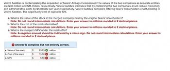 Velcro Saddles is contemplating the acquisition of Skiers' Airbags Incorporated The values of the two companies as separate entities
are $30 million and $15 million, respectively. Velcro Saddles estimates that by combining the two companies, it will reduce marketing
and administrative costs by $550,000 per year in perpetuity. Velcro Saddles considers offering Skiers' shareholders a 50% holding in
Velcro Saddles. The opportunity cost of capital is 10%.
a. What is the value of the stock in the merged company held by the original Skiers' shareholders?
Note: Do not round intermediate calculations. Enter your answer in millions rounded to 2 decimal places.
b. What is the cost of the stock alternative?
Note: Do not round intermediate calculations. Enter your answer in millions rounded to 2 decimal places.
c. What is the merger's NPV under the stock offer?
Note: A negative amount should be indicated by a minus sign. Do not round intermediate calculations. Enter your answer in
millions rounded to 2 decimal places.
Answer is complete but not entirely correct.
S 25.25 million
S 13.00 million
S
5.50 million
a. Value of the stock
b. Cost of the stock
c. NPV
