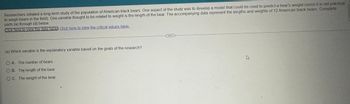 Researchers initiated a long-term study of the population of American black bears. One aspect of the study was to develop a model that could be used to predict a bear's weight (since it is not practical
to weigh bears in the field). One variable thought to be related to weight is the length of the bear. The accompanying data represent the lengths and weights of 12 American black bears Complete
parts (a) through (d) below.
Click here to view the data table Click here to view the critical values table.
(a) Which variable is the explanatory variable based on the goals of the research?
O A. The number of bears
OB. The length of the bear
OC. The weight of the bear