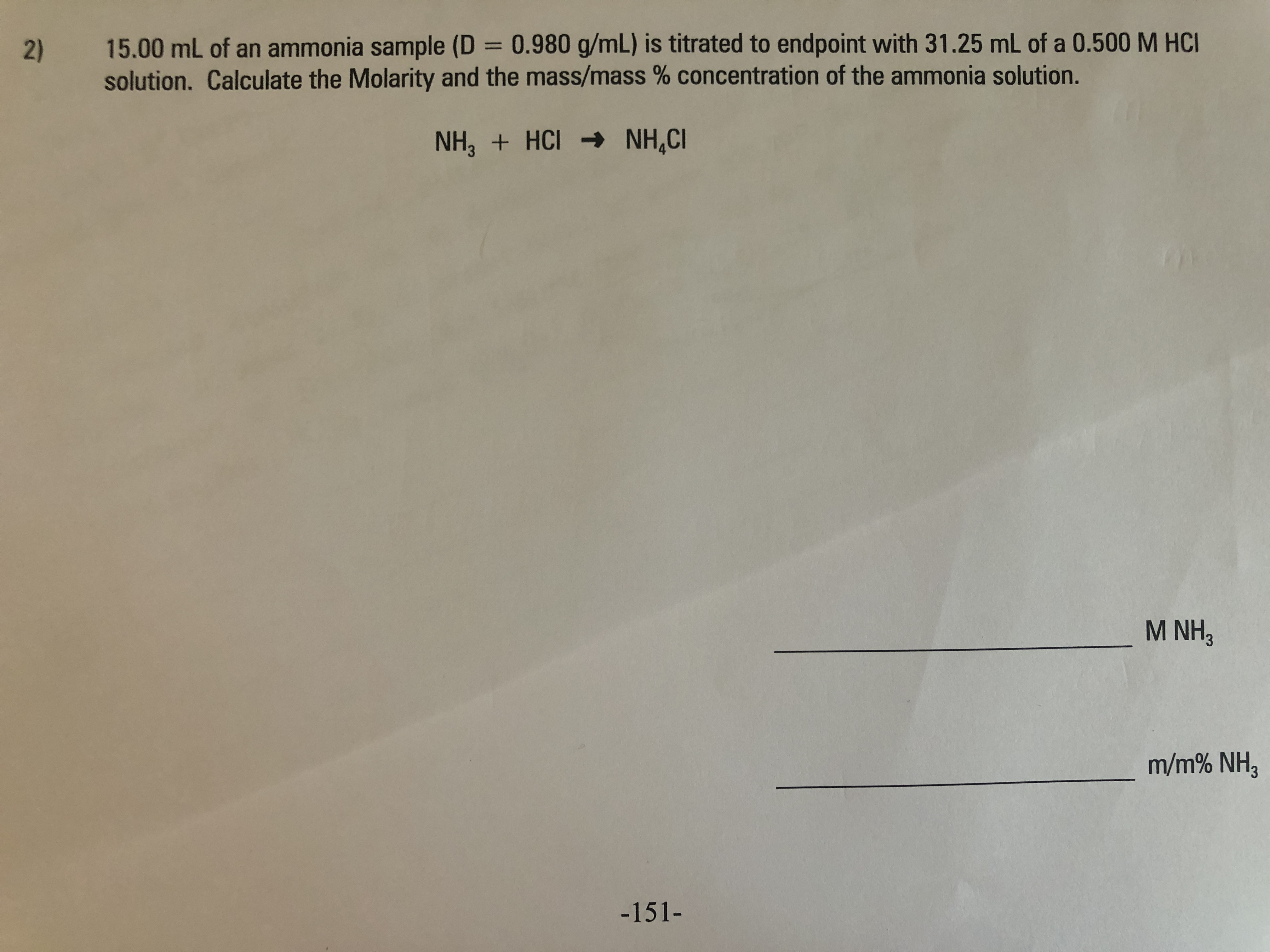 15.00 mL of an ammonia sample (D = 0.980 g/mL) is titrated to endpoint with 31.25 mL of a 0.500M HCI
solution. Calculate the Molarity and the mass/mass % concentration of the ammonia solution.
%3D
NH, + HCI → NH,CI
