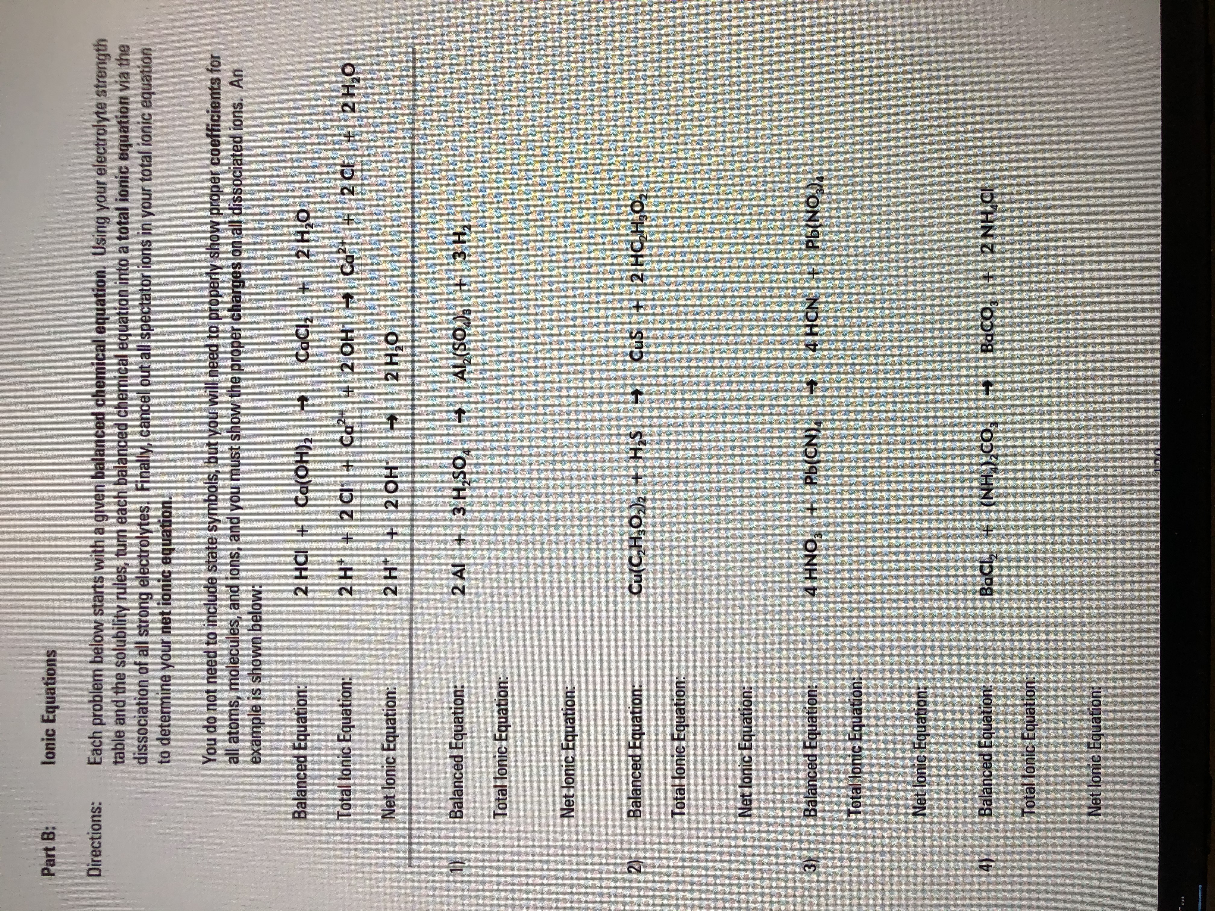 Each problem below starts with a given balanced chemical equation. Using your electrolyte strength
table and the solubility rules, turn each balanced chemical equation into a total ionic equation via the
dissociation of all strong electrolytes. Finally, cancel out all spectator ions in your total ionic equation
to determine your net ionic equation.
