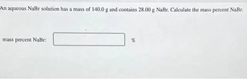 An aqueous NaBr solution has a mass of 140.0 g and contains 28.00 g NaBr. Calculate the mass percent NaBr.
mass percent NaBr: