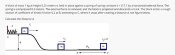 A block of mass 1 kg at height 0.25 meters is held in place against a spring of spring constant k = 217.1 by a horizontal external force. The
spring is compressed 0.2 meters. The external force is removed, and the block is projected and descends a track. The block enters a rough
section of coefficient of kinetic friction 0.2 at B, extending to C, where it stops after raveling a distance d, see figure below.
Calculate the distance d.
k
him
A
h
m
V₁
M
8
Hk
v₂=0
m
C