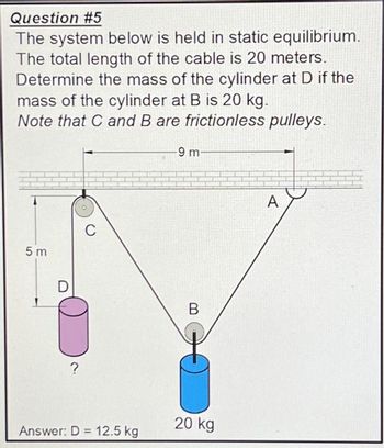 Question #5
The system below is held in static equilibrium.
The total length of the cable is 20 meters.
Determine the mass of the cylinder at D if the
mass of the cylinder at B is 20 kg.
Note that C and B are frictionless pulleys.
5m
D
?
C
Answer: D = 12.5 kg
-9 m-
B
20 kg
A