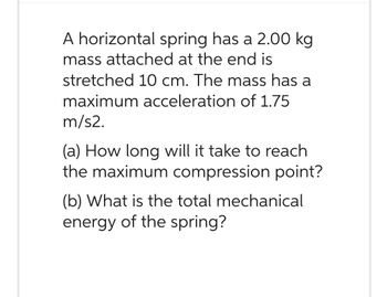 A horizontal spring has a 2.00 kg
mass attached at the end is
stretched 10 cm. The mass has a
maximum acceleration of 1.75
m/s2.
(a) How long will it take to reach
the maximum compression point?
(b) What is the total mechanical
energy of the spring?