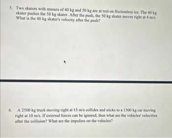 5. Two skaters with masses of 40 kg and 50 kg are at rest on frictionless ice. The 40 kg
skater pushes the 50 kg skater. After the push, the 50 kg skater moves right at 4 m/s.
What is the 40 kg skater's velocity after the push?
6.
A 2500 kg truck moving right at 15 m/s collides and sticks to a 1500 kg car moving
right at 10 m/s. If external forces can be ignored, then what are the vehicles' velocities
after the collision? What are the impulses on the vehicles?