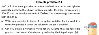 Example problem 2.1
1.00 mol of an ideal gas (the system) is confined in a piston and cylinder
assembly similar to that shown in figure on right. The initial temperature is
300. K, and the initial pressure is 0.200 bar. The surroundings are a water
bath at 300. K.
a. Write an expression in terms of the system variables for the work in a
reversible process in which the volume of the gas is doubled.
b. Can you obtain a numerical value for w? Assume that the reversible
process is isothermal. Calculate w by evaluating the integral in part (a).
Mechanical
stops
Mass
Piston
P,V