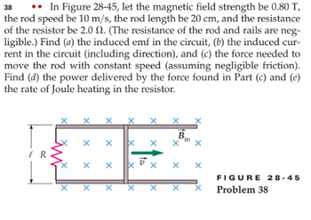 38 •. In Figure 28-45, let the magnetic field strength be 0.80 T,
the rod speed be 10 m/s, the rod length be 20 cm, and the resistance
of the resistor be 2.0 . (The resistance of the rod and rails are neg-
ligible.) Find (a) the induced emf in the circuit, (b) the induced cur-
rent in the circuit (including direction), and (c) the force needed to
move the rod with constant speed (assuming negligible friction).
Find (d) the power delivered by the force found in Part (c) and (e)
the rate of Joule heating in the resistor.
IR
X
X
X
X
X
X
X
X
XI
X
X
Bin
X
FIGURE 28-45
Problem 38