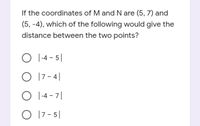 If the coordinates of M and N are (5, 7) and
(5, -4), which of the following would give the
distance between the two points?
O I-4
- 5|
O 17 - 4|
O 1-4 - 7|
O 17 - 5|
