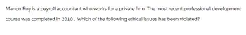 Manon Roy is a payroll accountant who works for a private firm. The most recent professional development
course was completed in 2010. Which of the following ethical issues has been violated?