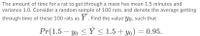 The amount of time for a rat to get through a maze has mean 1.5 minutes and
variance 1.0. Consider a random sample of 100 rats, and denote the average getting
through time of these 100 rats as Y. Find the value yo, such that
Pr(1.5 – yo < Ý < 1.5+ yo) = 0.95.
-
